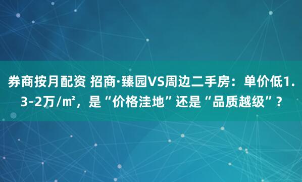 券商按月配资 招商·臻园VS周边二手房：单价低1.3-2万/㎡，是“价格洼地”还是“品质越级”？