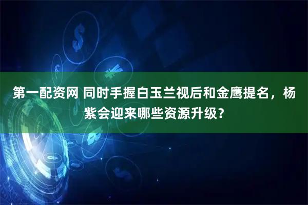 第一配资网 同时手握白玉兰视后和金鹰提名，杨紫会迎来哪些资源升级？